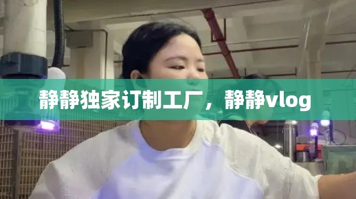 静静独家订制工厂,静静vlog
