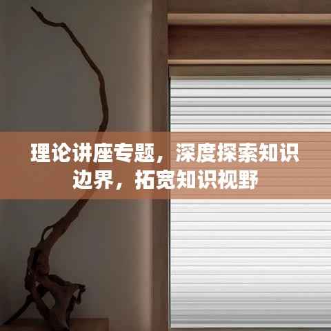 理论讲座专题,深度探索知识边界,拓宽知识视野