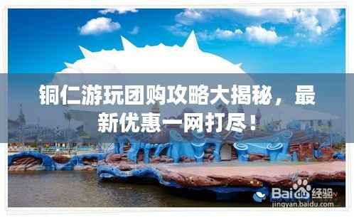 铜仁游玩团购攻略大揭秘,最新优惠一网打尽!
