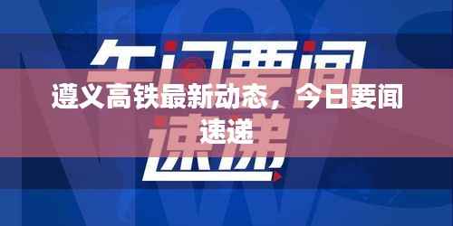 遵义高铁最新动态,今日要闻速递