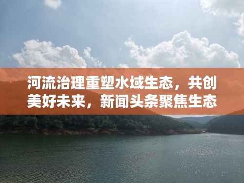 河流治理重塑水域生态,共创美好未来,新闻头条聚焦生态环保之路