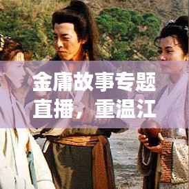 金庸故事专题直播,重温江湖传奇,探寻武侠世界的奥秘